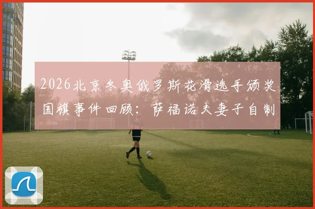 2026北京冬奥俄罗斯花滑选手颁奖国旗事件回顾:萨福诺夫妻子自制旗帜助威背后故事
