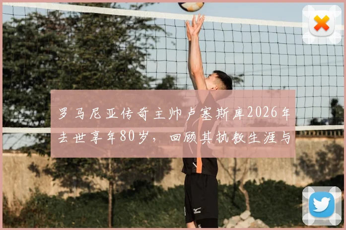 罗马尼亚传奇主帅卢塞斯库2026年去世享年80岁,回顾其执教生涯与主要成就