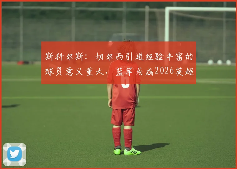 斯科尔斯：切尔西引进经验丰富的球员意义重大，蓝军或成2026英超冠军有力争夺者