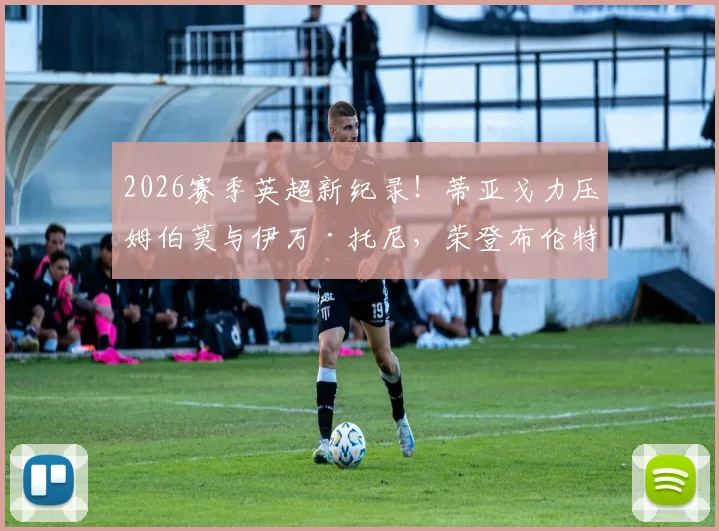2026赛季英超新纪录！蒂亚戈力压姆伯莫与伊万·托尼，荣登布伦特福德队史射手王宝座，附详细数据与技术特点分析