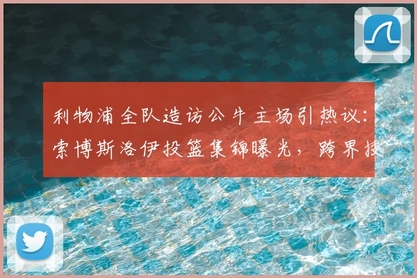 利物浦全队造访公牛主场引热议：索博斯洛伊投篮集锦曝光，跨界技术大揭秘，2026最新球星趣事