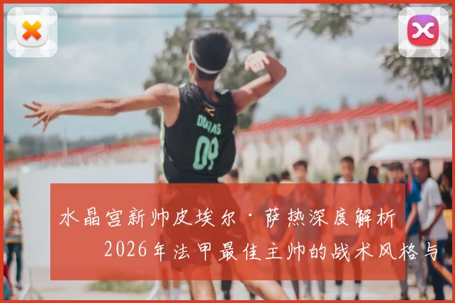 水晶宫新帅皮埃尔·萨热深度解析：2026年法甲最佳主帅的战术风格与对球队阵容的影响预测